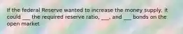 If the federal Reserve wanted to increase the money supply, it could ___ the required reserve ratio, ___, and ___ bonds on the open market