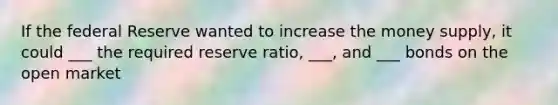 If the federal Reserve wanted to increase the money supply, it could ___ the required reserve ratio, ___, and ___ bonds on the open market