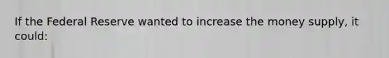 If the Federal Reserve wanted to increase the money supply, it could: