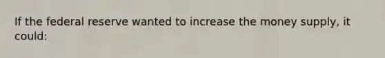 If the federal reserve wanted to increase the money supply, it could: