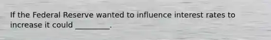 If the Federal Reserve wanted to influence interest rates to increase it could _________.