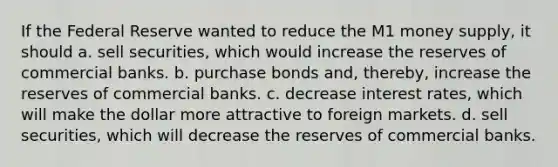 If the Federal Reserve wanted to reduce the M1 money supply, it should a. sell securities, which would increase the reserves of commercial banks. b. purchase bonds and, thereby, increase the reserves of commercial banks. c. decrease interest rates, which will make the dollar more attractive to foreign markets. d. sell securities, which will decrease the reserves of commercial banks.