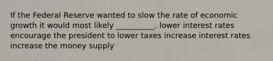 If the Federal Reserve wanted to slow the rate of <a href='https://www.questionai.com/knowledge/koAwaBHejo-economic-growth' class='anchor-knowledge'>economic growth</a> it would most likely __________. lower <a href='https://www.questionai.com/knowledge/kUDTXKmzs3-interest-rates' class='anchor-knowledge'>interest rates</a> encourage the president to lower taxes increase interest rates increase the money supply