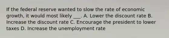 If the federal reserve wanted to slow the rate of economic growth, it would most likely ___. A. Lower the discount rate B. Increase the discount rate C. Encourage the president to lower taxes D. Increase the unemployment rate