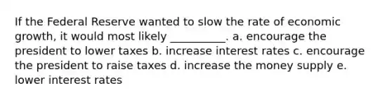 If the Federal Reserve wanted to slow the rate of economic growth, it would most likely __________. a. encourage the president to lower taxes b. increase interest rates c. encourage the president to raise taxes d. increase the money supply e. lower interest rates