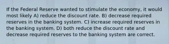 If the Federal Reserve wanted to stimulate the economy, it would most likely A) reduce the discount rate. B) decrease required reserves in the banking system. C) increase required reserves in the banking system. D) both reduce the discount rate and decrease required reserves to the banking system are correct.