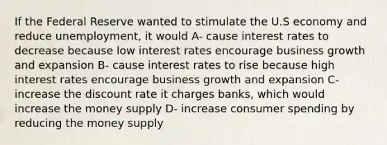 If the Federal Reserve wanted to stimulate the U.S economy and reduce unemployment, it would A- cause interest rates to decrease because low interest rates encourage business growth and expansion B- cause interest rates to rise because high interest rates encourage business growth and expansion C- increase the discount rate it charges banks, which would increase the money supply D- increase consumer spending by reducing the money supply