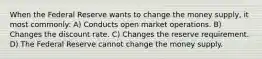 When the Federal Reserve wants to change the money supply, it most commonly: A) Conducts open market operations. B) Changes the discount rate. C) Changes the reserve requirement. D) The Federal Reserve cannot change the money supply.