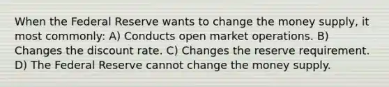 When the Federal Reserve wants to change the money supply, it most commonly: A) Conducts open market operations. B) Changes the discount rate. C) Changes the reserve requirement. D) The Federal Reserve cannot change the money supply.