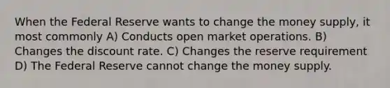 When the Federal Reserve wants to change the money supply, it most commonly A) Conducts open market operations. B) Changes the discount rate. C) Changes the reserve requirement D) The Federal Reserve cannot change the money supply.