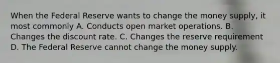 When the Federal Reserve wants to change the money supply, it most commonly A. Conducts open market operations. B. Changes the discount rate. C. Changes the reserve requirement D. The Federal Reserve cannot change the money supply.