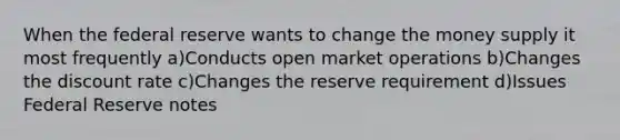 When the federal reserve wants to change the money supply it most frequently a)Conducts open market operations b)Changes the discount rate c)Changes the reserve requirement d)Issues Federal Reserve notes