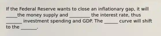 If the Federal Reserve wants to close an inflationary gap, it will _____the money supply and _________ the interest rate, thus _______ investment spending and GDP. The ______ curve will shift to the _______.