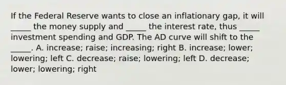 If the Federal Reserve wants to close an inflationary gap, it will _____ the money supply and _____ the interest rate, thus _____ investment spending and GDP. The AD curve will shift to the _____. A. increase; raise; increasing; right B. increase; lower; lowering; left C. decrease; raise; lowering; left D. decrease; lower; lowering; right