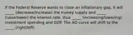 If the Federal Reserve wants to close an inflationary gap, it will _____ (decrease/increase) the money supply and _____ (raise/lower) the interest rate, thus _____ (increasing/lowering) investment spending and GDP. The AD curve will shift to the _____.(right/left)