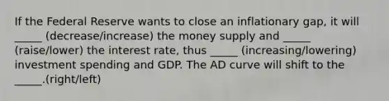 If the Federal Reserve wants to close an inflationary gap, it will _____ (decrease/increase) the money supply and _____ (raise/lower) the interest rate, thus _____ (increasing/lowering) investment spending and GDP. The AD curve will shift to the _____.(right/left)