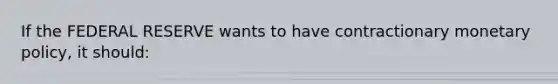 If the FEDERAL RESERVE wants to have contractionary monetary policy, it should: