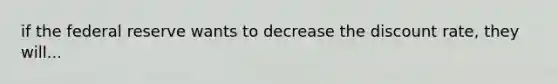 if the federal reserve wants to decrease the discount rate, they will...