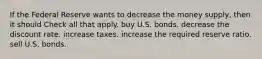 If the Federal Reserve wants to decrease the money supply, then it should Check all that apply. buy U.S. bonds. decrease the discount rate. increase taxes. increase the required reserve ratio. sell U.S. bonds.