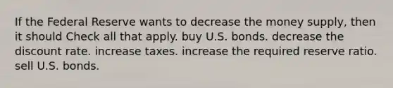 If the Federal Reserve wants to decrease the money supply, then it should Check all that apply. buy U.S. bonds. decrease the discount rate. increase taxes. increase the required reserve ratio. sell U.S. bonds.