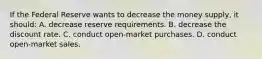 If the Federal Reserve wants to decrease the money supply, it should: A. decrease reserve requirements. B. decrease the discount rate. C. conduct open-market purchases. D. conduct open-market sales.