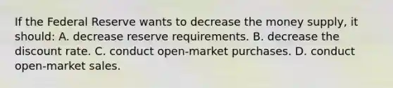 If the Federal Reserve wants to decrease the money supply, it should: A. decrease reserve requirements. B. decrease the discount rate. C. conduct open-market purchases. D. conduct open-market sales.