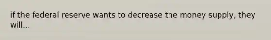 if the federal reserve wants to decrease the money supply, they will...