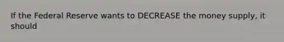 If the Federal Reserve wants to DECREASE the money supply, it should