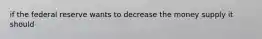 if the federal reserve wants to decrease the money supply it should
