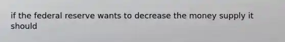 if the federal reserve wants to decrease the money supply it should