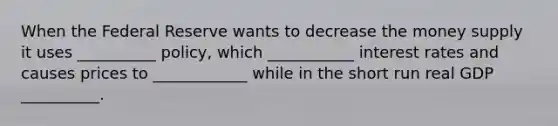 When the Federal Reserve wants to decrease the money supply it uses __________ policy, which ___________ interest rates and causes prices to ____________ while in the short run real GDP __________.