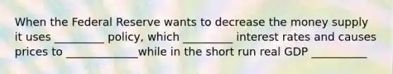 When the Federal Reserve wants to decrease the money supply it uses _________ policy, which _________ interest rates and causes prices to _____________while in the short run real GDP __________