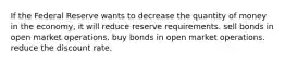 If the Federal Reserve wants to decrease the quantity of money in the economy, it will reduce reserve requirements. sell bonds in open market operations. buy bonds in open market operations. reduce the discount rate.