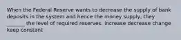 When the Federal Reserve wants to decrease the supply of bank deposits in the system and hence the money supply, they _______ the level of required reserves. increase decrease change keep constant