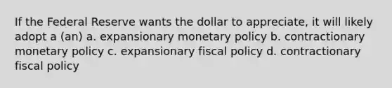 If the Federal Reserve wants the dollar to appreciate, it will likely adopt a (an) a. expansionary <a href='https://www.questionai.com/knowledge/kEE0G7Llsx-monetary-policy' class='anchor-knowledge'>monetary policy</a> b. contractionary monetary policy c. expansionary <a href='https://www.questionai.com/knowledge/kPTgdbKdvz-fiscal-policy' class='anchor-knowledge'>fiscal policy</a> d. contractionary fiscal policy