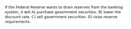 If the Federal Reserve wants to drain reserves from the banking system, it will A) purchase government securities. B) lower the discount rate. C) sell government securities. D) raise reserve requirements.