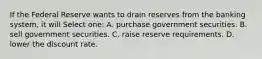 If the Federal Reserve wants to drain reserves from the banking system, it will Select one: A. purchase government securities. B. sell government securities. C. raise reserve requirements. D. lower the discount rate.