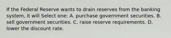 If the Federal Reserve wants to drain reserves from the banking system, it will Select one: A. purchase government securities. B. sell government securities. C. raise reserve requirements. D. lower the discount rate.