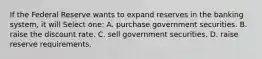 If the Federal Reserve wants to expand reserves in the banking system, it will Select one: A. purchase government securities. B. raise the discount rate. C. sell government securities. D. raise reserve requirements.