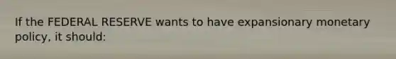 If the FEDERAL RESERVE wants to have expansionary monetary policy, it should: