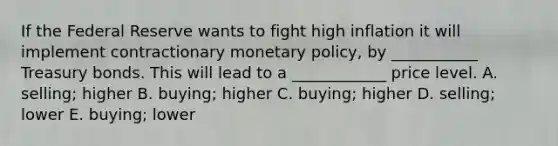 If the Federal Reserve wants to fight high inflation it will implement contractionary <a href='https://www.questionai.com/knowledge/kEE0G7Llsx-monetary-policy' class='anchor-knowledge'>monetary policy</a>, by ___________ Treasury bonds. This will lead to a ____________ price level. A. selling; higher B. buying; higher C. buying; higher D. selling; lower E. buying; lower