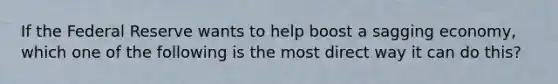 If the Federal Reserve wants to help boost a sagging economy, which one of the following is the most direct way it can do this?