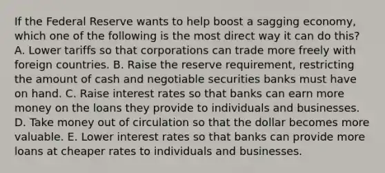 If the Federal Reserve wants to help boost a sagging economy, which one of the following is the most direct way it can do this? A. Lower tariffs so that corporations can trade more freely with foreign countries. B. Raise the reserve requirement, restricting the amount of cash and negotiable securities banks must have on hand. C. Raise interest rates so that banks can earn more money on the loans they provide to individuals and businesses. D. Take money out of circulation so that the dollar becomes more valuable. E. Lower interest rates so that banks can provide more loans at cheaper rates to individuals and businesses.