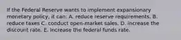 If the Federal Reserve wants to implement expansionary monetary policy, it can: A. reduce reserve requirements. B. reduce taxes C. conduct open-market sales. D. increase the discount rate. E. increase the federal funds rate.