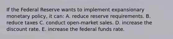 If the Federal Reserve wants to implement expansionary <a href='https://www.questionai.com/knowledge/kEE0G7Llsx-monetary-policy' class='anchor-knowledge'>monetary policy</a>, it can: A. reduce reserve requirements. B. reduce taxes C. conduct open-market sales. D. increase the discount rate. E. increase the federal funds rate.