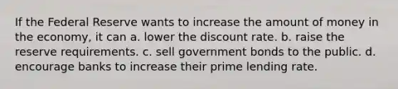 If the Federal Reserve wants to increase the amount of money in the economy, it can a. lower the discount rate. b. raise the reserve requirements. c. sell government bonds to the public. d. encourage banks to increase their prime lending rate.