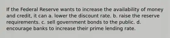 If the Federal Reserve wants to increase the availability of money and credit, it can a. lower the discount rate. b. raise the reserve requirements. c. sell government bonds to the public. d. encourage banks to increase their prime lending rate.