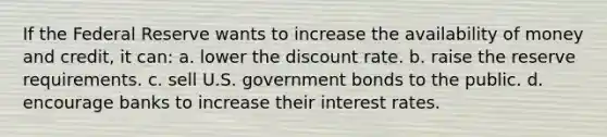 If the Federal Reserve wants to increase the availability of money and credit, it can: a. lower the discount rate. b. raise the reserve requirements. c. sell U.S. government bonds to the public. d. encourage banks to increase their interest rates.