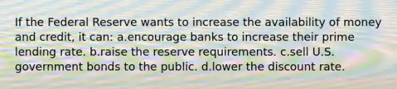 If the Federal Reserve wants to increase the availability of money and credit, it can: a.encourage banks to increase their prime lending rate. b.raise the reserve requirements. c.sell U.S. government bonds to the public. d.lower the discount rate.