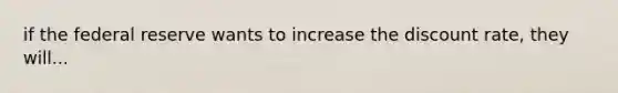 if the federal reserve wants to increase the discount rate, they will...